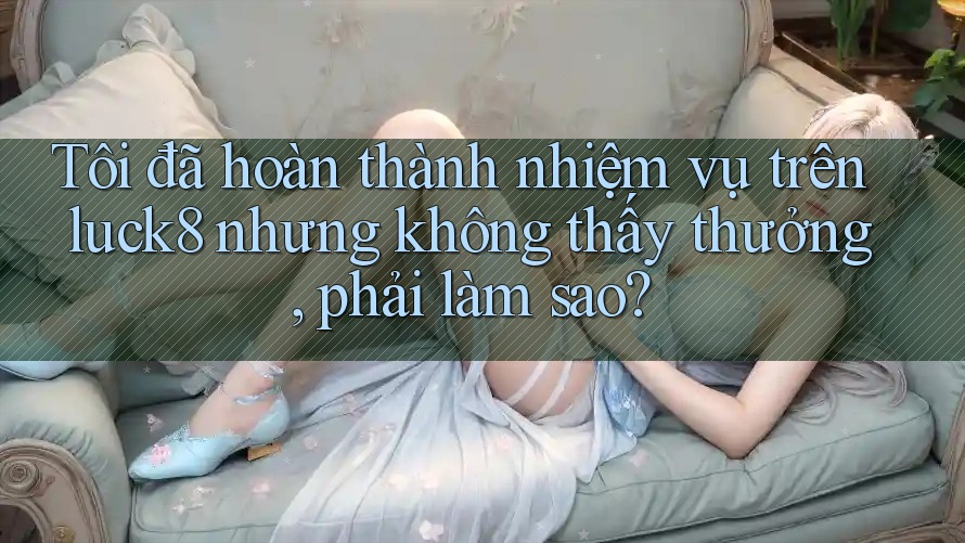 Tôi đã hoàn thành nhiệm vụ trên luck8 nhưng không thấy thưởng, phải làm sao?