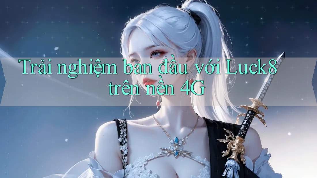 Trải nghiệm ban đầu với Luck8 trên nền 4G