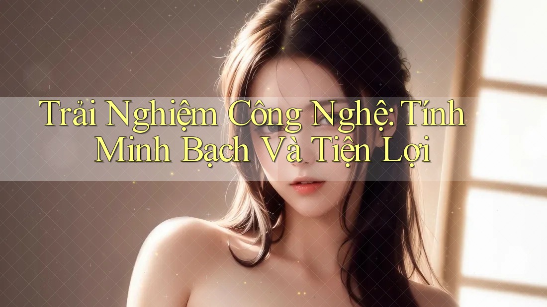 Trải Nghiệm Công Nghệ: Tính Minh Bạch Và Tiện Lợi