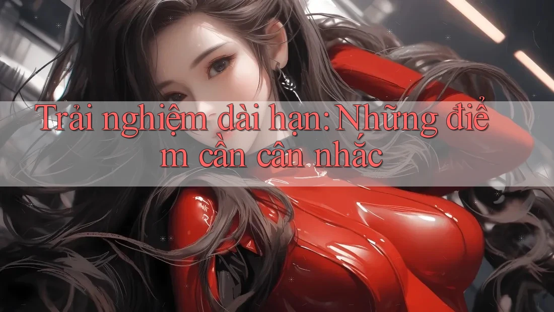 Trải nghiệm dài hạn: Những điểm cần cân nhắc