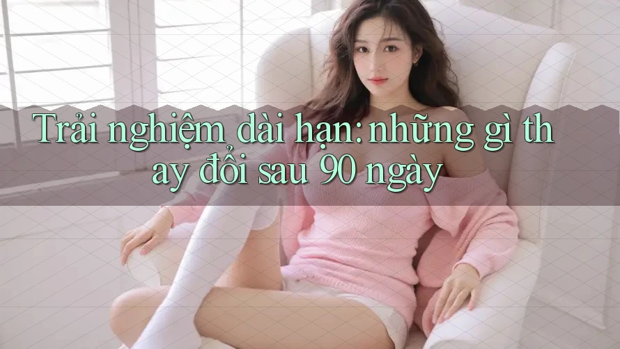 Trải nghiệm dài hạn: những gì thay đổi sau 90 ngày