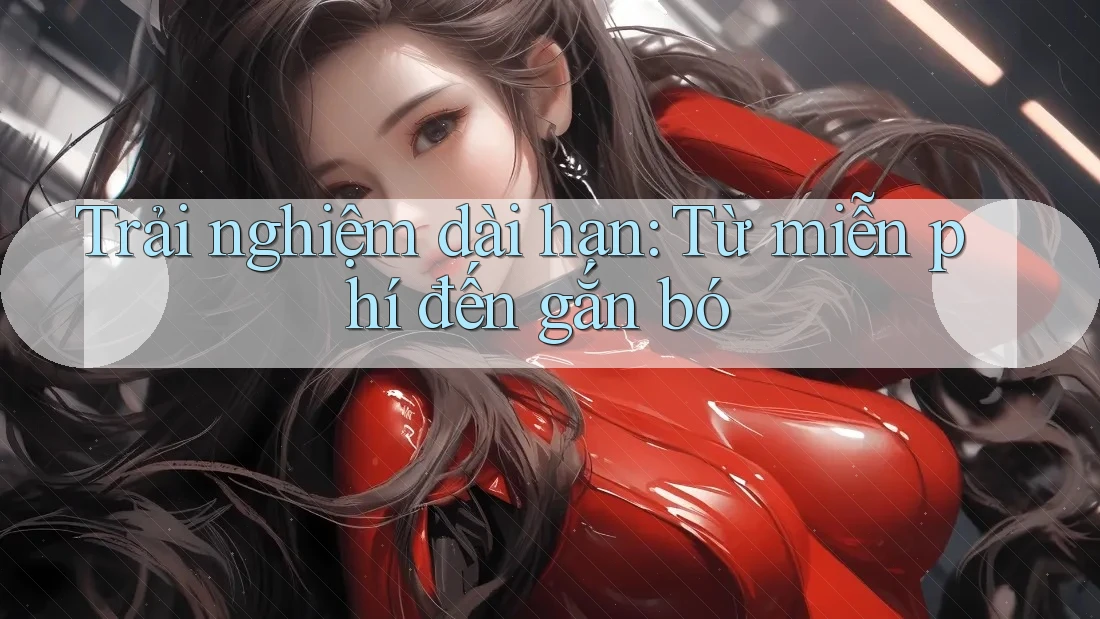 Trải nghiệm dài hạn: Từ miễn phí đến gắn bó