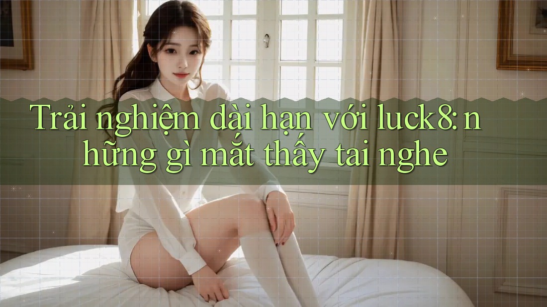 Trải nghiệm dài hạn với luck8: những gì mắt thấy tai nghe