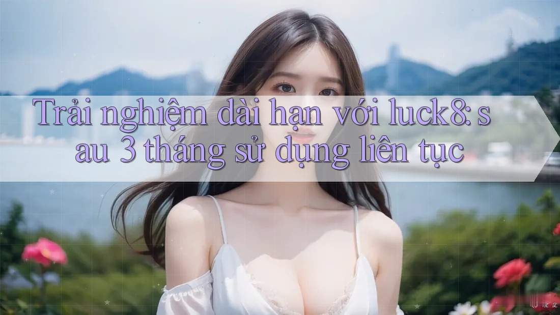 Trải nghiệm dài hạn với luck8: sau 3 tháng sử dụng liên tục