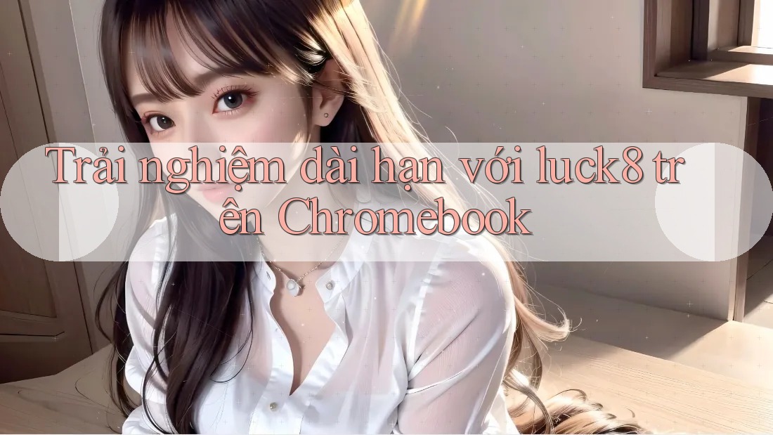 Trải nghiệm dài hạn với luck8 trên Chromebook