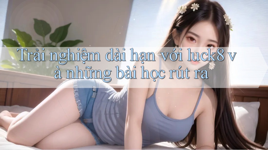 Trải nghiệm dài hạn với luck8 và những bài học rút ra