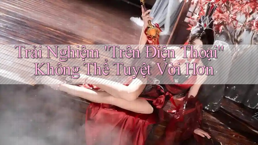 Trải Nghiệm “Trên Điện Thoại” Không Thể Tuyệt Vời Hơn