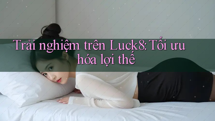 Trải nghiệm trên Luck8: Tối ưu hóa lợi thế