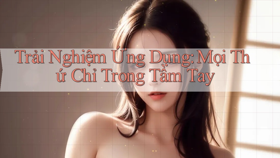 Trải Nghiệm Ứng Dụng: Mọi Thứ Chỉ Trong Tầm Tay