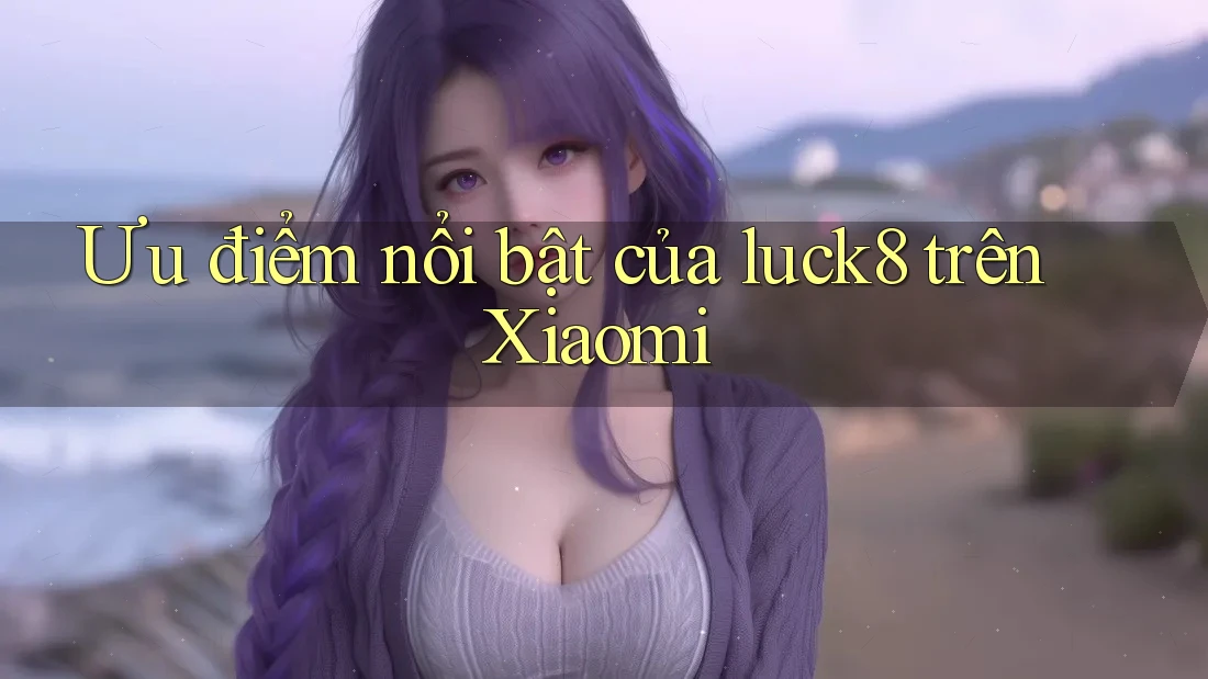 Ưu điểm nổi bật của luck8 trên Xiaomi
