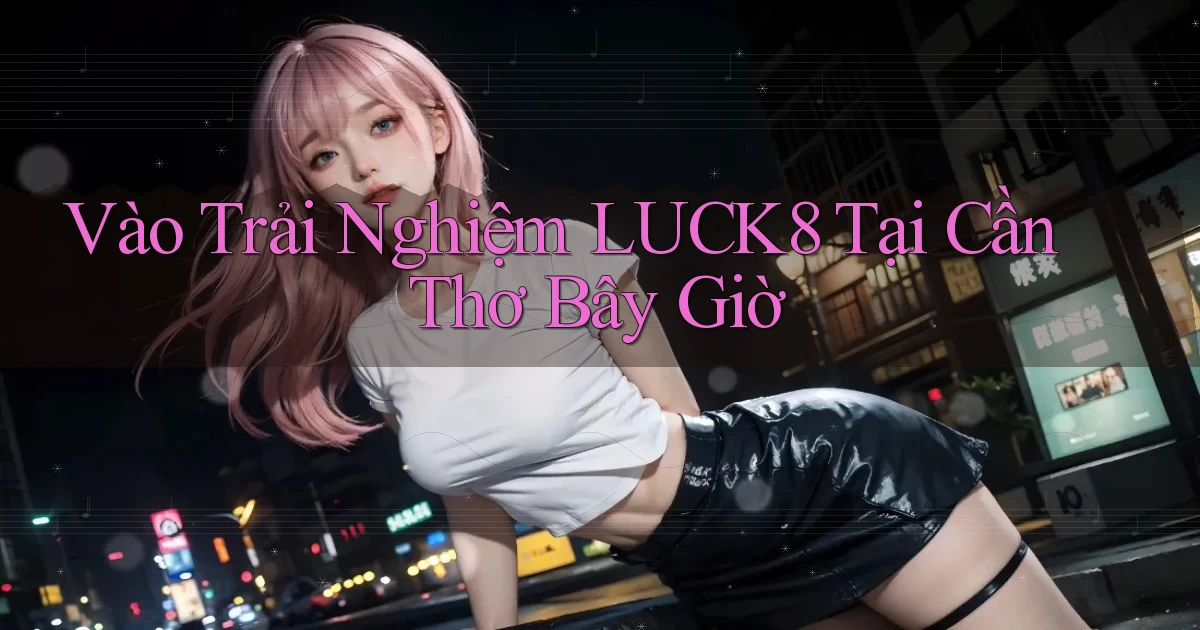 vào trải nghiệm luck8 tại Cần Thơ bây giờ