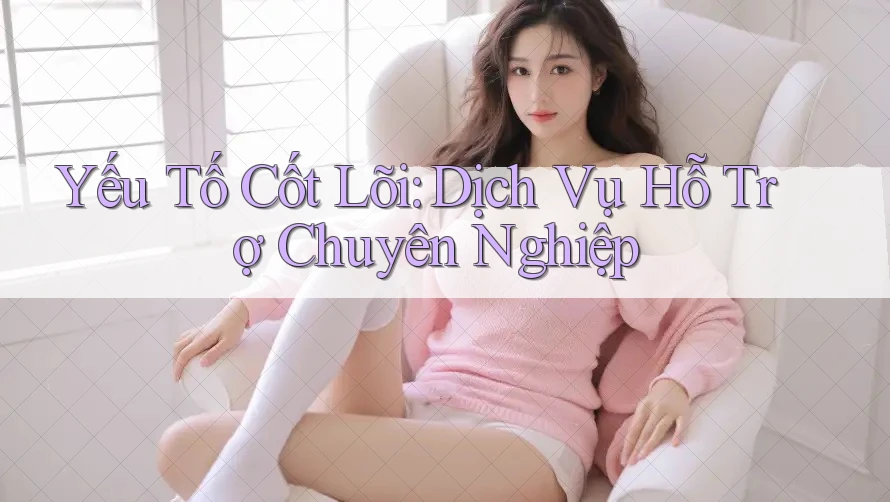 Yếu Tố Cốt Lõi: Dịch Vụ Hỗ Trợ Chuyên Nghiệp